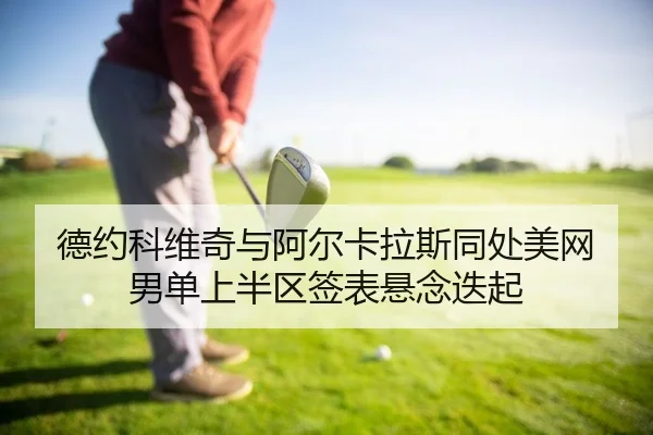德约科维奇与阿尔卡拉斯同处美网男单上半区签表悬念迭起
